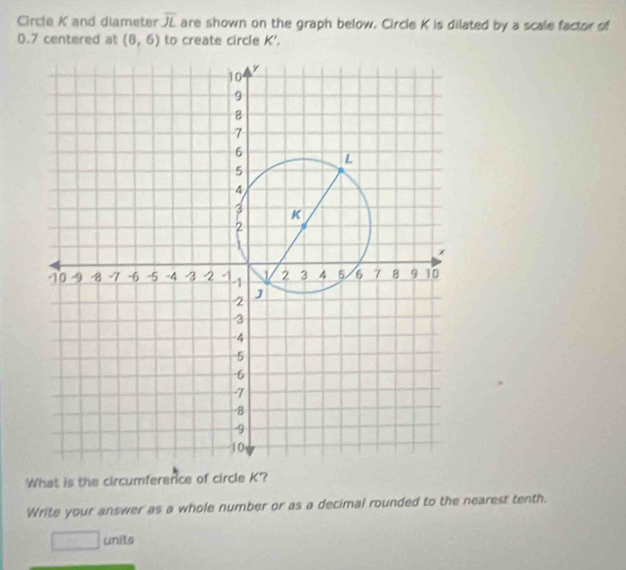 Circle K and diameter overline JL are shown on the graph below. Circle K is dilated by a scale factor of
0.7 centered at (8,6) to create circle K '. 
What is the circumference of circle K? 
Write your answer as a whole number or as a decimal rounded to the nearest tenth. 
units