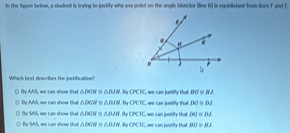 In the figure below, a student is trying to justify why any point on the angle bisector (line K) is equidistant from lines F and E
Which best describes the justification?
By AAS, we can show that △ DGH △ DJH. By CPCIC_1 we can justify that overline HO≌ overline HJ,
By AAS, we can show that △ DGH 0 △ DJH. By CPCTC , we can justify that DQ≌ DJ.
Bly SAS, we can show that △ DGH △ DJH By CPCTC_2 we can justify that DQ≌ DJ.
By SAS, we can show that △ DGH △ DJH By CPCIC , we can justify that IIG a IIJ.