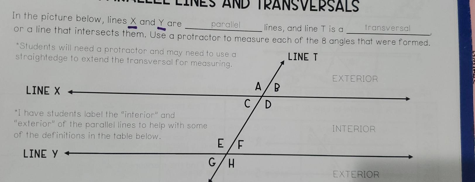 É ÉINES AND TRANSVERSALS
In the picture below, lines X and Yare parallel lines, and line T is a  transversal _
or a line that intersects them. Use a protractor to measure each of the 8 angles that were formed.