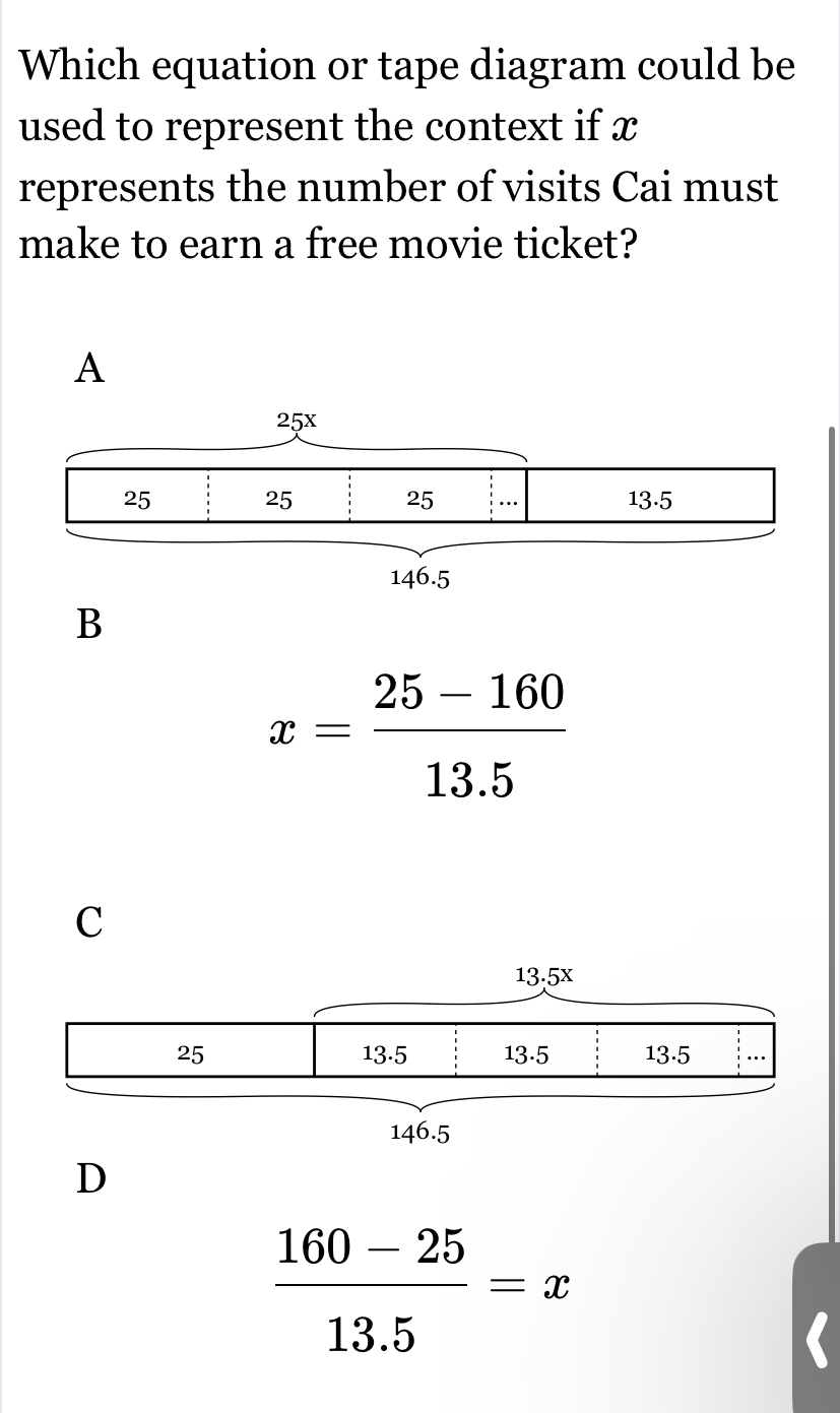 Which equation or tape diagram could be
used to represent the context if x
represents the number of visits Cai must
make to earn a free movie ticket?
A
B
x= (25-160)/13.5 
C
D
 (160-25)/13.5 =x