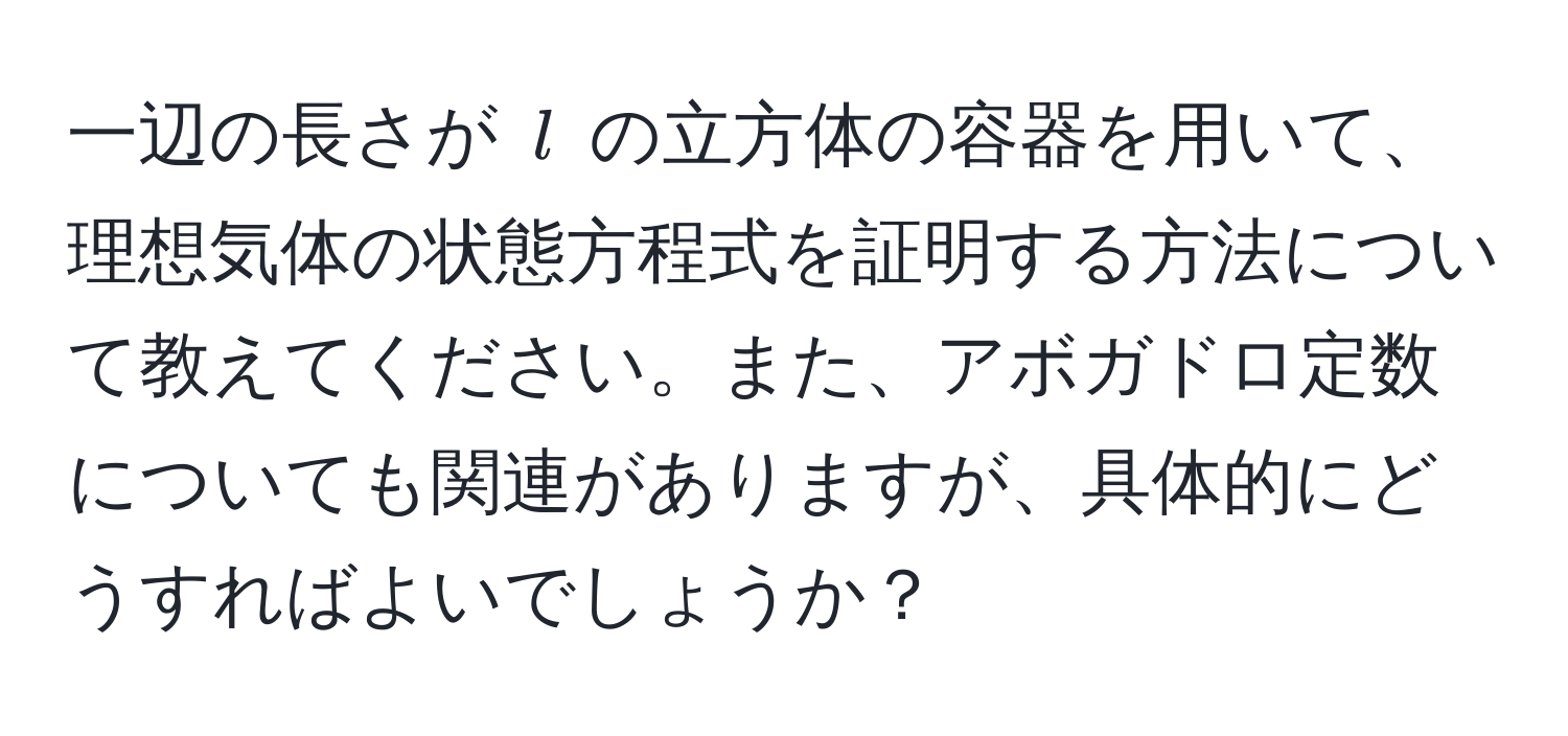 一辺の長さが ( l ) の立方体の容器を用いて、理想気体の状態方程式を証明する方法について教えてください。また、アボガドロ定数についても関連がありますが、具体的にどうすればよいでしょうか？