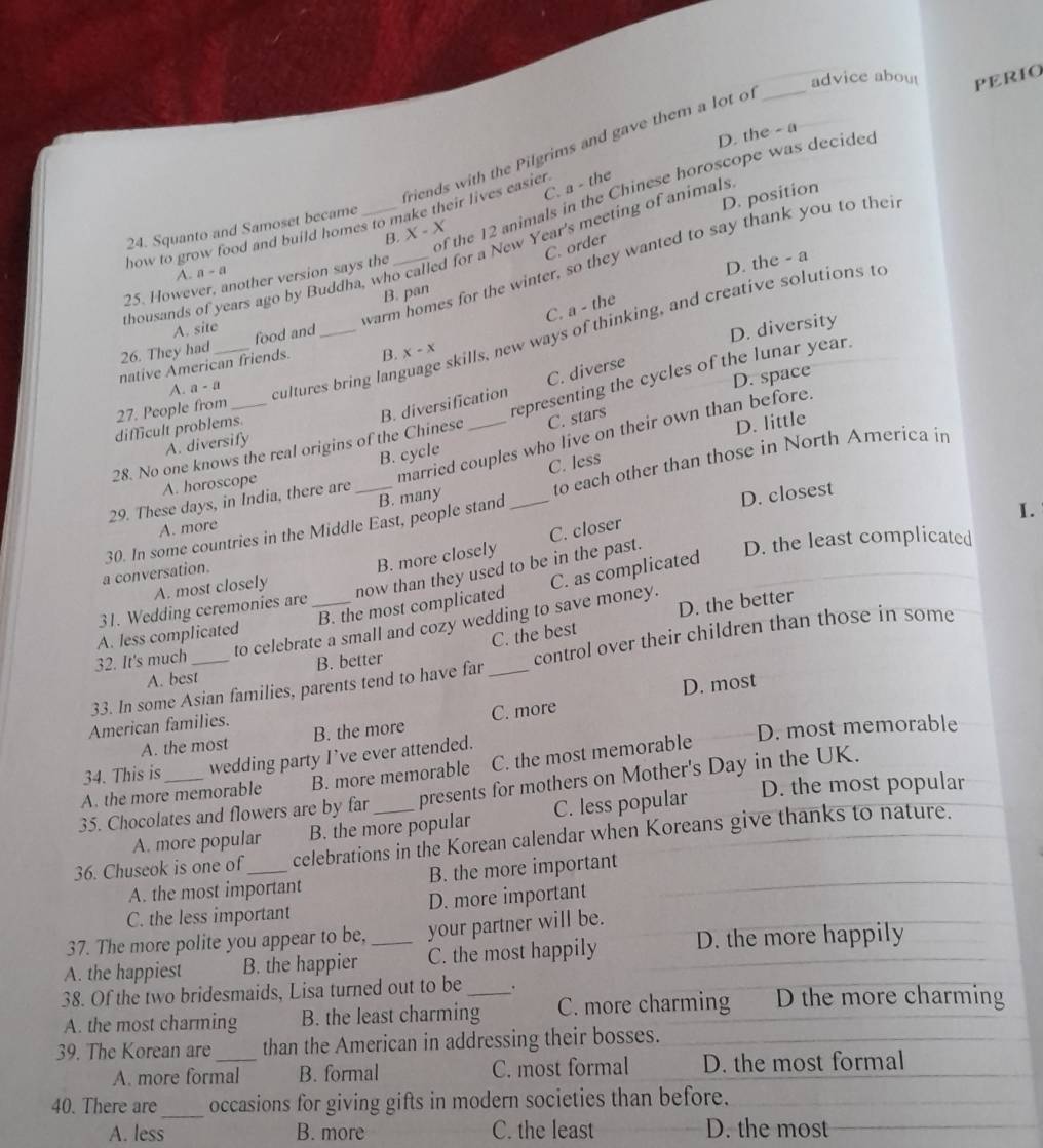 advice abou
D. the - a
riends with the Pilgrims and gave them a lot of
how to grow food and build homes to make their lives easier . _PERIO
C. a - the
of the 12 animals in the Chinese horoscope was decided
24. Squanto and Samoset became_
B. X - X
C. order
thousands of years ago by Buddha, who called for a New Year's meeting of animals D. position
warm homes for the winter, so they wanted to say thank you to thei
A. n-4
25. However, another version says the
D. the - a
B. pan
C. a - the
A. site
26. They had _food and_
D. diversity
A. a-a cultures bring language skills, new ways of thinking, and creative solutions to
native American friends. B. x-x
C. diverse
27. People from
representing the cycles of the lunar year.
D. space
difficult problems.
B. cycle C. stars
married couples who live on their own than before.
28. No one knows the real origins of the Chinese B. diversification
A. diversify
29. These days, in India, there are __D. little
B. many C. less
A. horoscope
to each other than those in North America in
a conversation. 30. In some countries in the Middle East, people stand_
D. closest
I.
A. more
B. more closely C. closer
A. most closely
now than they used to be in the past. D. the least complicated
A. less complicated B. the most complicated C. as complicated
31. Wedding ceremonies are
C. the best D. the better
32. It's much to celebrate a small and cozy wedding to save money.
33. In some Asian families, parents tend to have far _control over their children than those in some
A. best B. better
D. most
American families.
A. the most B. the more C. more
34. This is wedding party I’ve ever attended. D. most memorable
A. the more memorable B. more memorable C. the most memorable
35. Chocolates and flowers are by far presents for mothers on Mother's Day in the UK.
A. more popular B. the more popular C. less popular D. the most popular
36. Chuseok is one of_ celebrations in the Korean calendar when Koreans give thanks to nature.
A. the most important B. the more important
C. the less important D. more important
37. The more polite you appear to be, your partner will be.
A. the happiest B. the happier _C. the most happily D. the more happily
38. Of the two bridesmaids, Lisa turned out to be .
A. the most charming B. the least charming_ C. more charming D the more charming
39. The Korean are _than the American in addressing their bosses.
A. more formal B. formal C. most formal D. the most formal
_
40. There are occasions for giving gifts in modern societies than before.
A. less B. more C. the least D. the most