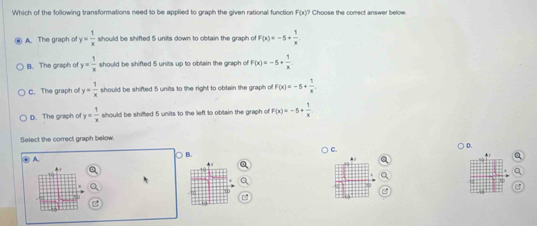 Which of the following transformations need to be applied to graph the given rational function F(x) ? Choose the correct answer below.
A. The graph of y= 1/x  should be shifted 5 units down to obtain the graph of F(x)=-5+ 1/x .
B. The graph of y= 1/x  should be shifted 5 units up to obtain the graph of F(x)=-5+ 1/x .
C. The graph of y= 1/x  should be shifted 5 units to the right to obtain the graph of F(x)=-5+ 1/x .
D. The graph of y= 1/x  should be shifted 5 units to the left to obtain the graph of F(x)=-5+ 1/x . 
Select the correct graph below.
C.
D.
B.
a
A.