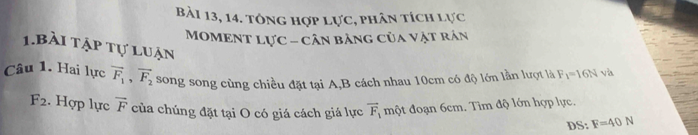 Bài 13, 14. tông hợp lực, phân tích lực 
MOMENT Lực - cân bảng của vật rán 
1.bài tập tự luận 
Câu 1. Hai lực vector F_1, vector F_2 song song cùng chiều đặt tại A,B cách nhau 10cm có độ lớn lần lượt là F_1=16N và
F_2. Hợp lực vector F của chúng đặt tại O có giá cách giá lực vector F_1 một đoạn 6cm. Tìm độ lớn hợp lực. 
DS: F=40N