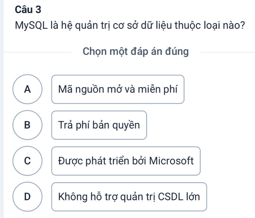 MySQL là hệ quản trị cơ sở dữ liệu thuộc loại nào?
Chọn một đáp án đúng
A Mã nguồn mở và miễn phí
B Trả phí bản quyền
C Được phát triển bởi Microsoft
D Không hỗ trợ quản trị CSDL lớn