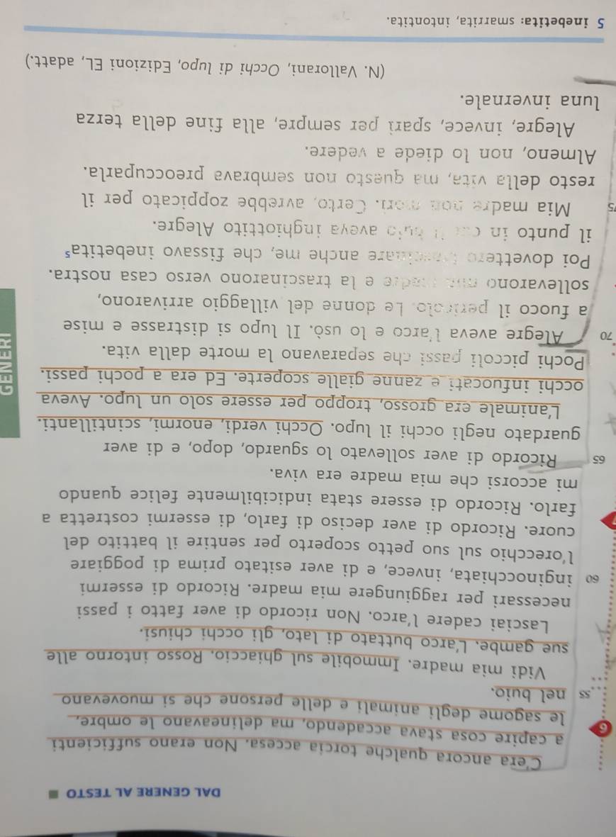 DAL GENERE AL TESTO ≡
C’era ancora qualche torcia accesa. Non erano sufficienti
a capire cosa stava accadendo, ma delineavano le ombre,
6 le sagome degli animali e delle persone che si muovevano
55 nel buio.
Vidi mia madre. Immobile sul ghiaccio. Rosso intorno alle
sue gambe. L’arco buttato di lato, gli occhi chiusi.
Lasciai cadere l’arco. Non ricordo di aver fatto i passi
necessari per raggiungere mia madre. Ricordo di essermi
60 inginocchiata, invece, e di aver esitato prima di poggiare
l’orecchio sul suo petto scoperto per sentire il battito del
cuore. Ricordo di aver deciso di farlo, di essermi costretta a
farlo. Ricordo di essere stata indicibilmente felice quando
mi accorsi che mia madre era viva.
65 Ricordo di aver sollevato lo sguardo, dopo, e di aver
guardato negli occhi il lupo. Occhi verdi, enormi, scintillanti.
L'animale era grosso, troppo per essere solo un lupo. Aveva
occhi infuocati e zanne gialle scoperte. Ed era a pochi passi.
Pochi piccoli passi che separavano la morte dalla vita.
70 Alegre aveva l'arco e lo usò. Il lupo si distrasse e mise
a fuoco il perícolo. Le donne del villaggio arrivarono,
sollevarono ma madre e la trascinarono verso casa nostra.
Poi dovettero bascinare anche me, che fissavo inebetita"
il punto in ca it buid aveya inghiottito Alegre.
5 Mia madre nod mori. Certo, avrebbe zoppicato per il
resto della vita, ma questo non sembrava preoccuparla.
Almeno, non lo diede a vedere.
Alegre, invece, spari per sempre, alla fine della terza
luna invernale.
(N. Vallorani, Occhi di lupo, Edizioni EL, adatt.)
5 inebetita: smarrita, intontita.