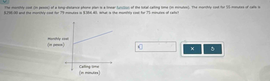 The monthly cost (in pesos) of a long-distance phone plan is a linear function of the total calling time (in minutes). The monthly cost for 55 minutes of calls is
$298.00 and the monthly cost for 79 minutes is $384.40. What is the monthly cost for 75 minutes of calls? 
S 
× 5