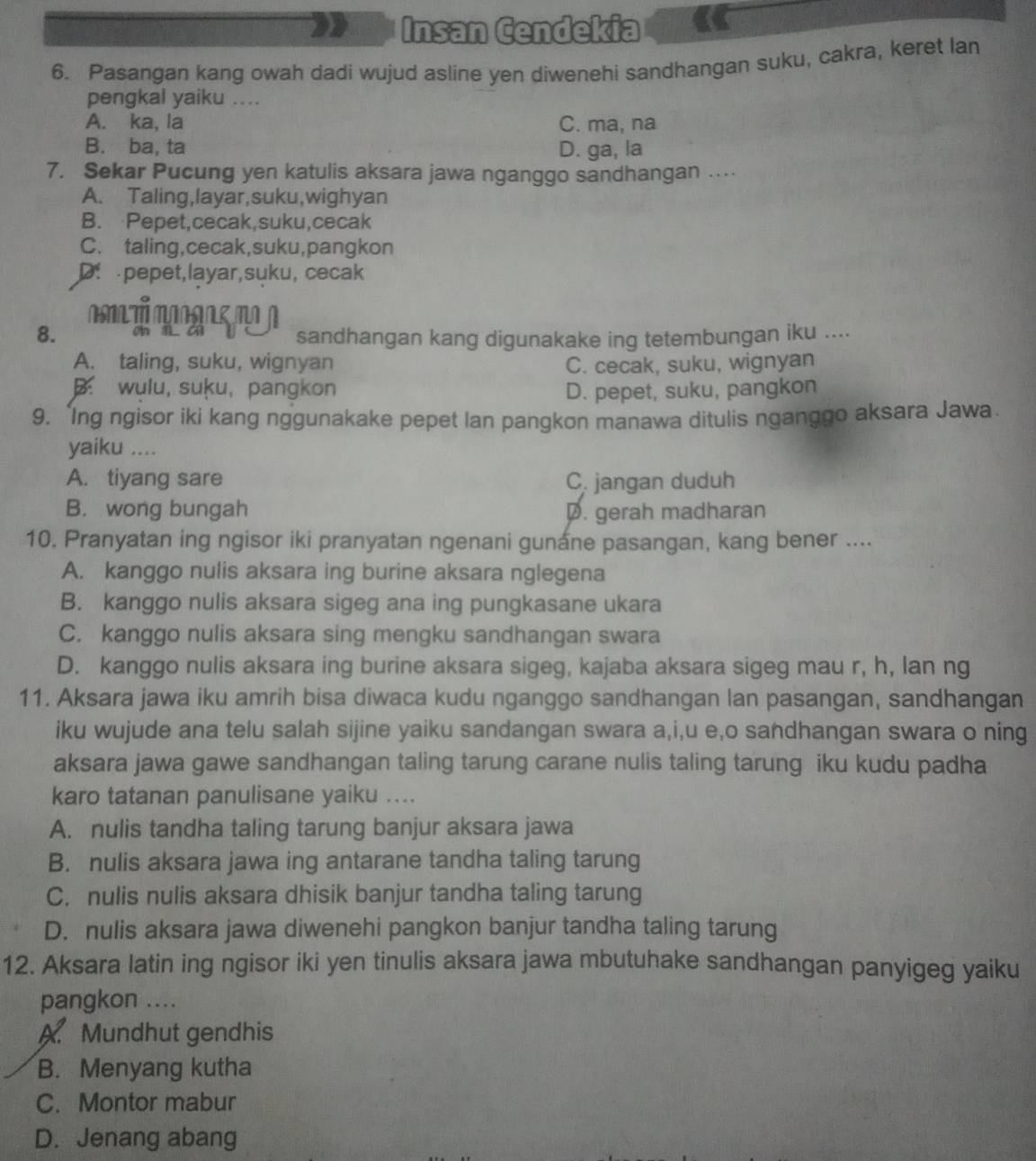 Insan Cendekia
6. Pasangan kang owah dadi wujud asline yen diwenehi sandhangan suku, cakra, keret lan
pengkal yaiku ....
A. ka, la C. ma, na
B. ba, ta D. ga, la
7. Sekar Pucung yen katulis aksara jawa nganggo sandhangan …
A. Taling,layar,suku,wighyan
B. Pepet,cecak,suku,cecak
C. taling,cecak,suku,pangkon
D pepet,layar,suku, cecak
T         
8. sandhangan kang digunakake ing tetembungan iku ....
A. taling, suku, wignyan C. cecak, suku, wignyan
. wulu, suķu, pangkon D. pepet, suku, pangkon
9. 'Ing ngisor iki kang nggunakake pepet lan pangkon manawa ditulis nganggo aksara Jawa
yaiku ....
A. tiyang sare C. jangan duduh
B. wong bungah D. gerah madharan
10. Pranyatan ing ngisor iki pranyatan ngenani gunane pasangan, kang bener ....
A. kanggo nulis aksara ing burine aksara nglegena
B. kanggo nulis aksara sigeg ana ing pungkasane ukara
C. kanggo nulis aksara sing mengku sandhangan swara
D. kanggo nulis aksara ing burine aksara sigeg, kajaba aksara sigeg mau r, h, lan ng
11. Aksara jawa iku amrih bisa diwaca kudu nganggo sandhangan lan pasangan, sandhangan
iku wujude ana telu salah sijine yaiku sandangan swara a,i,u e,o sandhangan swara o ning
aksara jawa gawe sandhangan taling tarung carane nulis taling tarung iku kudu padha
karo tatanan panulisane yaiku ....
A. nulis tandha taling tarung banjur aksara jawa
B. nulis aksara jawa ing antarane tandha taling tarung
C. nulis nulis aksara dhisik banjur tandha taling tarung
D. nulis aksara jawa diwenehi pangkon banjur tandha taling tarung
12. Aksara latin ing ngisor iki yen tinulis aksara jawa mbutuhake sandhangan panyigeg yaiku
pangkon ....
A Mundhut gendhis
B. Menyang kutha
C. Montor mabur
D. Jenang abang