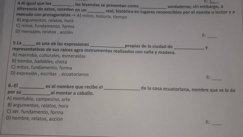 R:
4 Al igual que los _, las leyendas se presentan como _verdaderas; sin embargo, a
diferencia de estos, suceden en un _real, histórico en lugares reconocibles por el oyente o lector y a
menudo con protagonistas.-+ A) mitos, historia, tiempo
B) argumentos, relatos, hora
C) mitos, fundamento, forma
D) mensajes, relatos , acción R:
_
5.La _es una de las expresiones _propias de la ciudad de_ y
representativas de sus raíces agro instrumentos realizados con caña y madera.
A) marimba, culturales, esmeraldas
B) bomba, bailables, chota
C) mitos, fundamento, forma
D) expresión , escritas , ecuatorianos R:_
6.-El _es el nombre que recibe el_ de la cosa ecuatoriana, nombre que se le da
por su_ al montar a caballo.
A) montubio, campesino, arte
B) argumentos, relatos, hora
C) ser, fundamento, forma
D) hombre, relatos, acción R:_