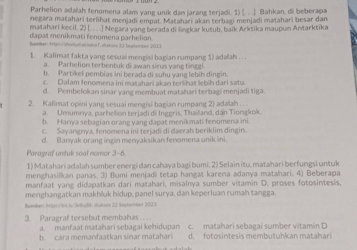 Ldan z
Parhelion adalah fenomena alam yang unik dan jarang terjadi. 1) [. . .] Bahkan, di beberapa
negara matahari terlihat menjadi empat. Matahari akan terbagi menjadi matahari besar dan
matahari kecil. 2) [. . . .] Negara yang berada di lingkar kutub, baik Arktika maupun Antarktika
dapat menikmati fenomena parhelion.
Sumber: https://shorturL.at/advxT, diakses 22 September 2023
1. Kalimat fakta yang sesuai mengisi bagian rumpang 1) adalah . . .
a. Parhelion terbentuk di awan sirus yang tinggi.
b. Partikel pembias ini berada di suhu yang lebih dingin.
c. Dalam fenomena ini matahari akan terlihat lebih dari satu.
d. Pembelokan sinar yang membuat matahari terbagi menjadi tiga.
2. Kalimat opini yang sesuai mengisi bagian rumpang 2) adalah . . .
a. Umumnya, parhelion terjadi di Inggris, Thailand, dan Tiongkok.
b. Hanya sebagian orang yang dapat menikmati fenomena ini.
c. Sayangnya, fenomena ini terjadi di daerah beriklim dingin.
d. Banyak orang ingin menyaksikan fenomena unik ini.
Paragraf untuk soal nomor 3-6.
1) Matahari adalah sumber energi dan cahaya bagi bumi. 2) Selain itu, matahari berfungsi untuk
menghasilkan panas. 3) Bumi menjadi tetap hangat karena adanya matahari. 4) Beberapa
manfaat yang didapatkan dari matahari, misalnya sumber vitamin D, proses fotosintesis,
menghangatkan makhluk hidup, panel surya, dan keperluan rumah tangga.
Sumber: https://bit.ly/3e8ujBk, diakses 22 September 2023
3. Paragraf tersebut membahas . . . .
a. manfaat matahari sebagai kehidupan c. matahari sebagai sumber vitamin D
b. cara memanfaatkan sinar matahari d. fotosintesis membutuhkan matahari