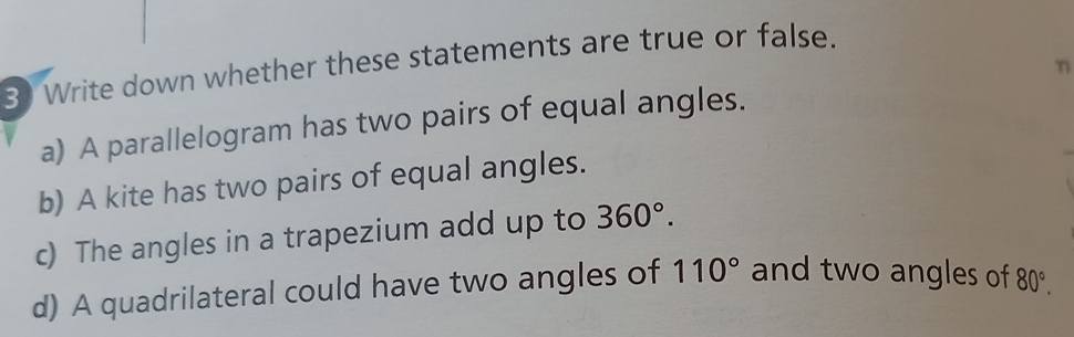 Write down whether these statements are true or false. 
n 
a) A parallelogram has two pairs of equal angles. 
b) A kite has two pairs of equal angles. 
c) The angles in a trapezium add up to 360°. 
d) A quadrilateral could have two angles of 110° and two angles of 80°.