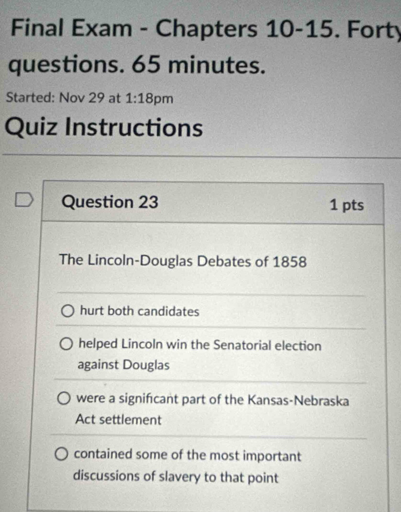 Final Exam - Chapters 10-15. Forty
questions. 65 minutes.
Started: Nov 29 at 1:18 pm
Quiz Instructions
Question 23 1 pts
The Lincoln-Douglas Debates of 1858
hurt both candidates
helped Lincoln win the Senatorial election
against Douglas
were a signifcant part of the Kansas-Nebraska
Act settlement
contained some of the most important
discussions of slavery to that point