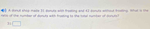 )) A donut shop made 31 donuts with frosting and 42 donuts without frosting. What is the 
ratio of the number of donuts with frosting to the total number of donuts?
31:□