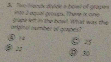 Two friends divide a bowl of grapes
irto 2 equal groups. There is one
grape left in the bowl. What was the
original number of grapes?
⑤ 14 © 25
⑧ 22
⑤ 30