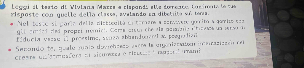 Leggi il testo di Viviana Mazza e rispondi alle domande. Confronta le tue 
risposte con quelle della classe, avviando un dibattito sul tema. 
Nel testo si parla della difficoltà di tornare a convivere gomito a gomito con 
gli amici dei propri nemici. Come credi che sia possibile ritrovare un senso di 
fiducia verso il prossimo, senza abbandonarsi ai pregiudizi? 
Secondo te, quale ruolo dovrebbero avere le organizzazioni internazionali nel 
creare un’atmosfera di sicurezza e ricucire i rapporti umani?