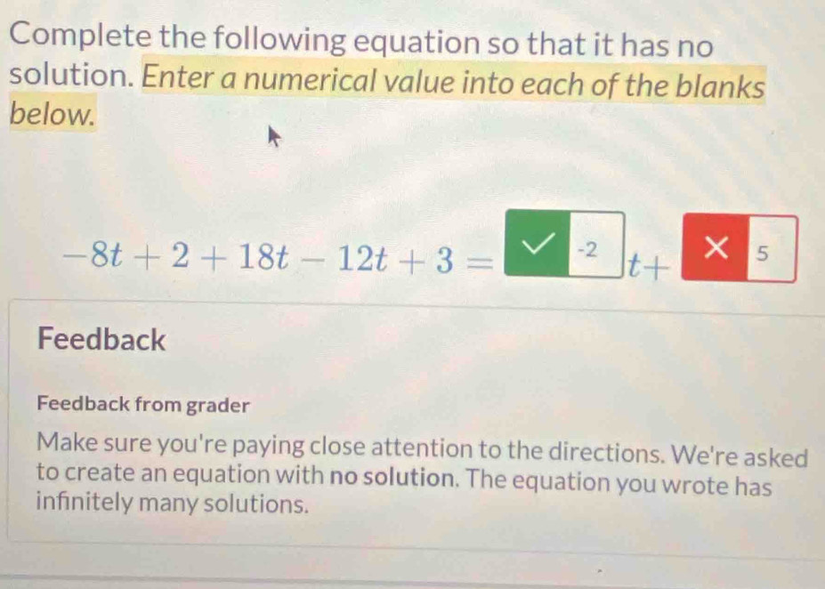 Complete the following equation so that it has no 
solution. Enter a numerical value into each of the blanks 
below.
-8t+2+18t-12t+3= -2 5
t+
× 
Feedback 
Feedback from grader 
Make sure you're paying close attention to the directions. We're asked 
to create an equation with no solution. The equation you wrote has 
infnitely many solutions.