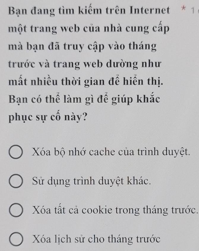 Bạn đang tìm kiếm trên Internet * 1 
một trang web của nhà cung cấp
mà bạn đã truy cập vào tháng
trước và trang web dường như
mất nhiều thời gian để hiển thị.
Bạn có thể làm gì để giúp khắc
phục sự cố này?
Xóa bộ nhớ cache của trình duyệt.
Sử dụng trình duyệt khác.
Xóa tất cả cookie trong tháng trước.
Xóa lịch sử cho tháng trước