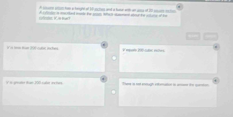 A square prism has a beight of 10 jiches and a base with an asa of 20 pouare inctes
A cylinder is inscribed inside the prism. Which statement about the volume of the
cySedies V. is true?
V is tess ttan 200 cubic inches V equals 200 cubic inches.
q
V is grater than 200 cubic inches. There is not enough information to answer the question.