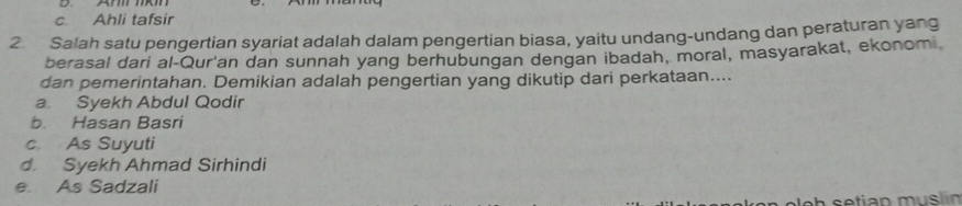 c. Ahli tafsir
2. Salah satu pengertian syariat adalah dalam pengertian biasa, yaitu undang-undang dan peraturan yang
berasal dari al-Qur'an dan sunnah yang berhubungan dengan ibadah, moral, masyarakat, ekonomi
dan pemerintahan. Demikian adalah pengertian yang dikutip dari perkataan....
a. Syekh Abdul Qodir
b. Hasan Basri
c. As Suyuti
d. Syekh Ahmad Sirhindi
e As Sadzali
etian m u s lin