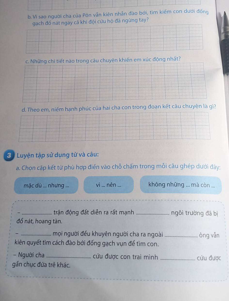 Vì sao người cha của Pôn vẫn kiên nhẫn đào bới, tìm kiếm con dưới đống 
gạch đổ nát ngay cả khi đội cứu hộ đã ngừng tay? 
c. Những chi tiết nào trong câu chuyện khiến em xúc động nhất? 
d. Theo em, niềm hạnh phúc của hai cha con trong đoạn kết câu chuyện là gì? 
3 Luyện tập sử dụng từ và câu: 
a. Chọn cặp kết từ phù hợp điển vào chỗ chấm trong mỗi câu ghép dưới đây: 
vì 
mặc dù :.. nhưng ... ... nên ... không những ... mà còn ... 
_trận động đất diễn ra rất mạnh _ngôi trường đã bị 
đổ nát, hoang tàn. 
_mọi người đều khuyên người cha ra ngoài _ông vẫn 
kiên quyết tìm cách đào bới đống gạch vụn để tìm con. 
- Người cha _cứu được con trai mình _cứu được 
gần chục đứa trẻ khác.