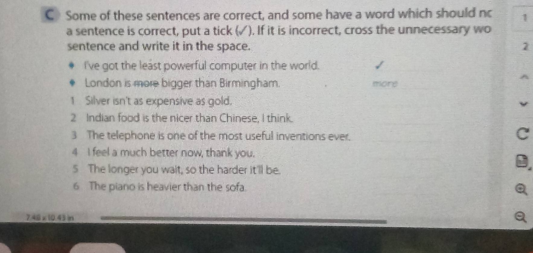 CSome of these sentences are correct, and some have a word which should nc 1 
a sentence is correct, put a tick (✓). If it is incorrect, cross the unnecessary wo 
sentence and write it in the space. 1 
I've got the least powerful computer in the world. 
London is more bigger than Birmingham. more 
1 Silver isn't as expensive as gold, 
2 Indian food is the nicer than Chinese, I think. 
3 The telephone is one of the most useful inventions ever. 
4 I feel a much better now, thank you. 
5 The longer you wait, so the harder it'll be. 
6 The piano is heavier than the sofa.
7.48 x 10.43 n