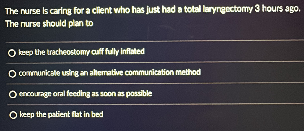 The nurse is caring for a client who has just had a total laryngectomy 3 hours ago.
The nurse should plan to
keep the tracheostomy cuff fully inflated
communicate using an alternative communication method
encourage oral feeding as soon as possible
keep the patient flat in bed