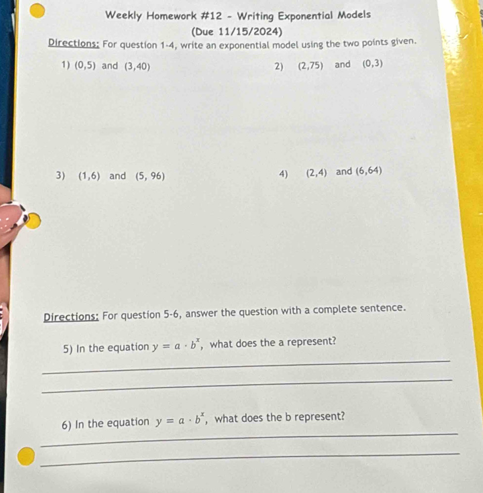 Weekly Homework #12 - Writing Exponential Models 
(Due 11/15/2024) 
Directions: For question 1-4, write an exponential model using the two points given. 
1) (0,5) and (3,40) 2) (2,75) and (0,3)
3) (1,6) and (5,96) 4) (2,4) and (6,64)
Directions: For question 5-6, answer the question with a complete sentence. 
_ 
5) In the equation y=a· b^x ,what does the a represent? 
_ 
_ 
6) In the equation y=a· b^x , what does the b represent? 
_