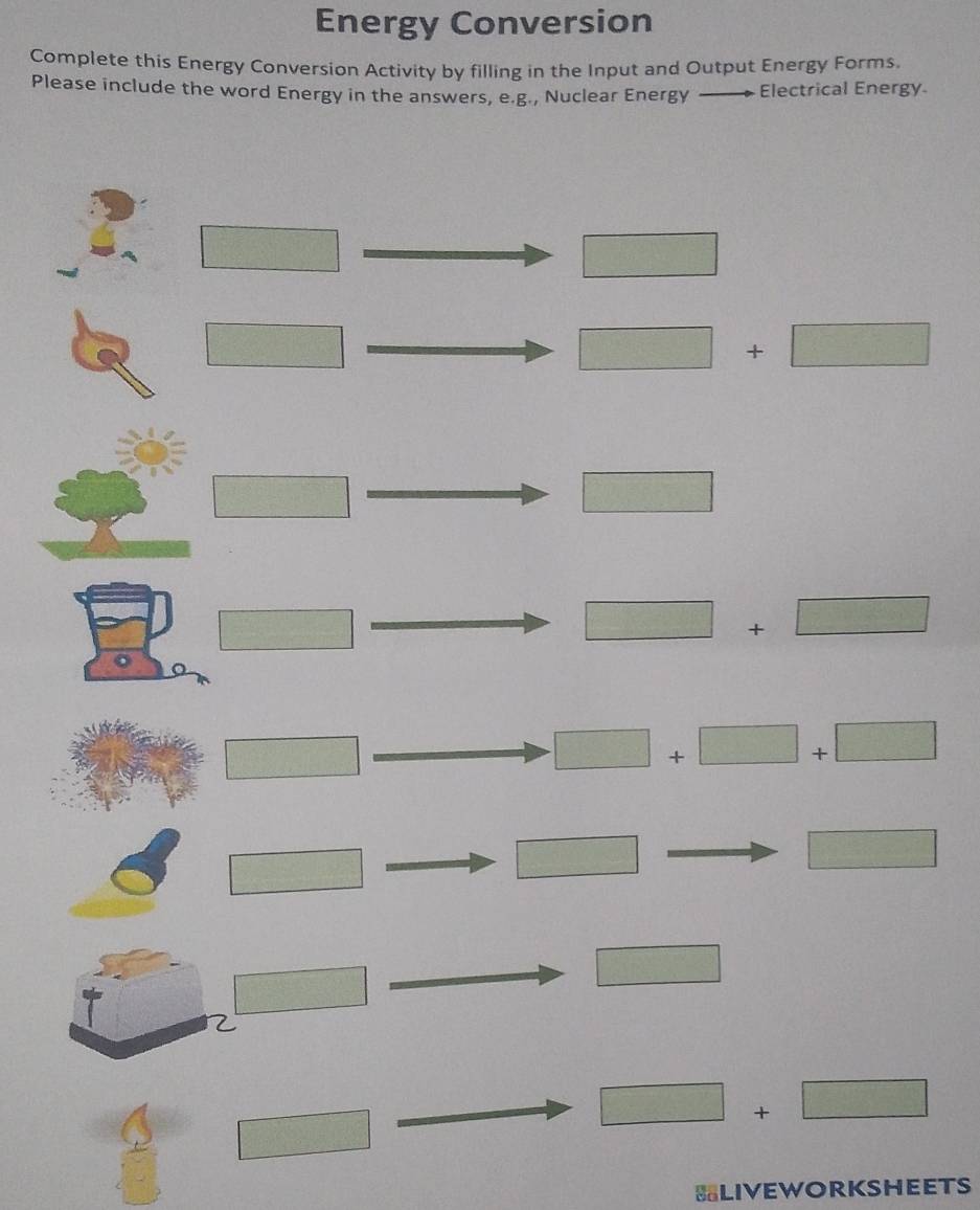 Energy Conversion 
Complete this Energy Conversion Activity by filling in the Input and Output Energy Forms. 
Please include the word Energy in the answers, e.g., Nuclear Energy · Electrical Energy 
□ 
□ 
□
□ +□
□ 
□ 
□
□ +□
□
□ +□ +□
□
□ 
□ 
□ 
□ 
C
=□ □ +□
□ 
BLIVEWORKSHEETS