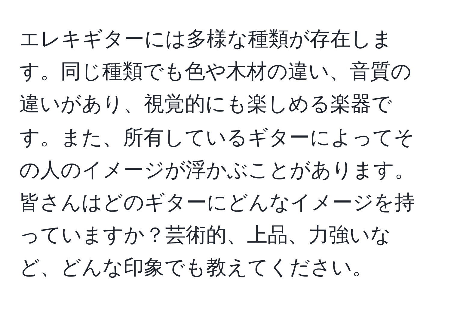 エレキギターには多様な種類が存在します。同じ種類でも色や木材の違い、音質の違いがあり、視覚的にも楽しめる楽器です。また、所有しているギターによってその人のイメージが浮かぶことがあります。皆さんはどのギターにどんなイメージを持っていますか？芸術的、上品、力強いなど、どんな印象でも教えてください。