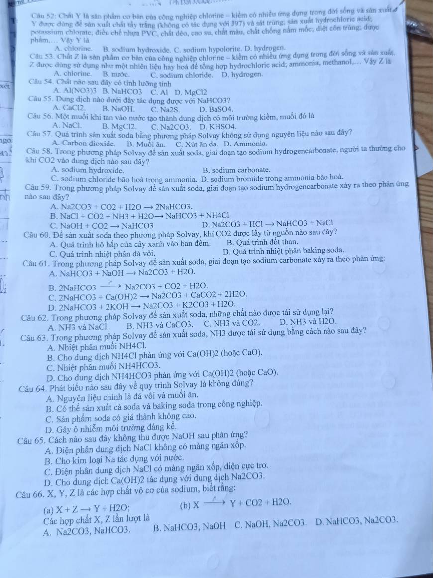 Chất Y là săn phẩm cơ bản của công nghiệp chlorine - kiểm có nhiều ứng dụng trong đời sống và sản xuất 
Y được dùng đễ sản xuất chất tây trăng (không có tác dụng với J97) và sát trùng, sản xuất hydrochloric acid;
potassium chlorate; điều chế nhựa PVC
phâm.. Vậy Y lå T, chất dêo, cao su, chất màu, chất chống nằm mốc; diệt côn trùng: được
A. chlorine. B. sodium hydroxide. C. sodium hypolorite. D. hydrogen.
Cầu 53. Chất Z là sản phẩm cơ ban của công nghiệp chlorine - kiểm có nhiều ứng dụng trong đời sống và sản xuất
Z được dùng sử dụng như một nhiên liệu hay hoá đề tổng hợp hydrochloric acid; ammonia, methanol,... Vậy Z là
A. chlorine. B. mước. C. sodium chloride. D. hydrogen.
xét Câu 54. Chất nào sau đây cỏ tính lưỡng tính
A. Al(NO3)3 B. NaHCO3 C. Al D. MgCl2
Câu 55. Dung dịch nào dưới đây tác dụng được với NaHCO3?
A. CaCl2. B. NaOH. C. Na2S. D. BaSO4.
Câu 56. Một muối khi tan vào nước tạo thành dung dịch có môi trường kiểm, muối đó là
A. NaCl. B. MgCl2. C. Na2CO3. D. KHSO4.
Câu 57. Quá trình sản xuất soda bằng phương pháp Solvay không sử dụng nguyên liệu nào sau đây?
ago A. Carbon dioxide. B. Muôi ăn. C. Xut ăn da. D. Ammonia.
an. Câu 58. Trong phương pháp Solvay đề sản xuất soda, giai đoạn tạo sodium hydrogencarbonate, người ta thường cho a
khí CO2 vào dung địch nào sau đây?
A. sodium hydroxide. B. sodium carbonate.
C. sodium chloride bão hoà trong ammonia. D. sodium bromide trong ammonia bão hoà.
Câu 59. Trong phương pháp Solvay đễ sản xuất soda, giai đoạn tạo sodium hydrogencarbonate xảy ra theo phản ứng
nào sau đây?
A. Na2CO3+CO2+H2Oto 2NaHCO3.
B. NaCl+CO2+NH3+H2Oto N aHCO3+NH4Cl
C. NaOH+CO2to NaHCO3 D. Na2CO3+HClto NaHCO3+NaCl
Câu 60. Để sản xuất soda theo phương pháp Solvay, khí CO2 được lấy từ nguồn nào sau đây?
A. Quá trinh hộ hấp của cây xanh vào ban đêm. B. Quá trình đốt than.
C. Quá trình nhiệt phân đá vôi. D. Quá trình nhiệt phân baking soda.
Câu 61. Trong phương pháp Solvay đề sản xuất soda, giai đoạn tạo sodium carbonate xảy ra theo phản ứng:
A. NaHCO3+NaOHto Na2CO3+H2O.
B. 2NaHCO3 - I to Na2CO3+CO2+H2O.
C. 2NaHCO3+Ca(OH)2to Na2CO3+CaCO2+2H2O.
D. 2NaHCO3+2KOHto Na2CO3+K2CO3+H2O.
Câu 62. Trong phương pháp Solvay để sản xuất soda, những chất nào được tái sử dụng lại?
A. NH3 và NaCl. B. NH3 và CaCO3. C. NH3 và CO2. D. NH3 và H2O.
Câu 63. Trong phương pháp Solvay để sản xuất soda, NH3 được tái sử dụng bằng cách nào sau đây?
A. Nhiệt phân muối NH4Cl.
B. Cho dung dịch NH4Cl phản ứng với Ca(OH)2 (hoặc CaO).
C. Nhiệt phân muối NH4HCO3.
D. Cho dung dịch NH4HCO3 phản ứng với Ca(OH)2 (hoặc CaO).
Câu 64. Phát biểu nào sau đây về quy trình Solvay là không đúng?
A. Nguyên liệu chính là đá vôi và muối ăn.
B. Có thể sản xuất cả soda và baking soda trong công nghiệp.
C. Sản phẩm soda có giá thành không cao.
D. Gây ô nhiễm môi trường đáng kể,
Câu 65. Cách nào sau đây không thu được NaOH sau phản ứng?
A. Điện phân dung dịch NaCl không có màng ngăn xốp,
B. Cho kim loại Na tác dụng với nước.
C. Điện phân dung dịch NaCl có màng ngăn xốp, điện cực trơ.
D. Cho dung dịch Ca(OH)2 tác dụng với dung dịch Na2CO3,
Câu 66. X, Y, Z là các hợp chất vô cơ của sodium, biết rằng:
(a) X+Zto Y+H2O; (b) Xto Y+Y+CO2+H2O.
Các hợp chất X, Z lần lượt là
A. Na2CO3, NaHCO3. B. NaHCO3, NaOH C. NaOH, Na2CO3. D. NaHCO3, Na2CO3.