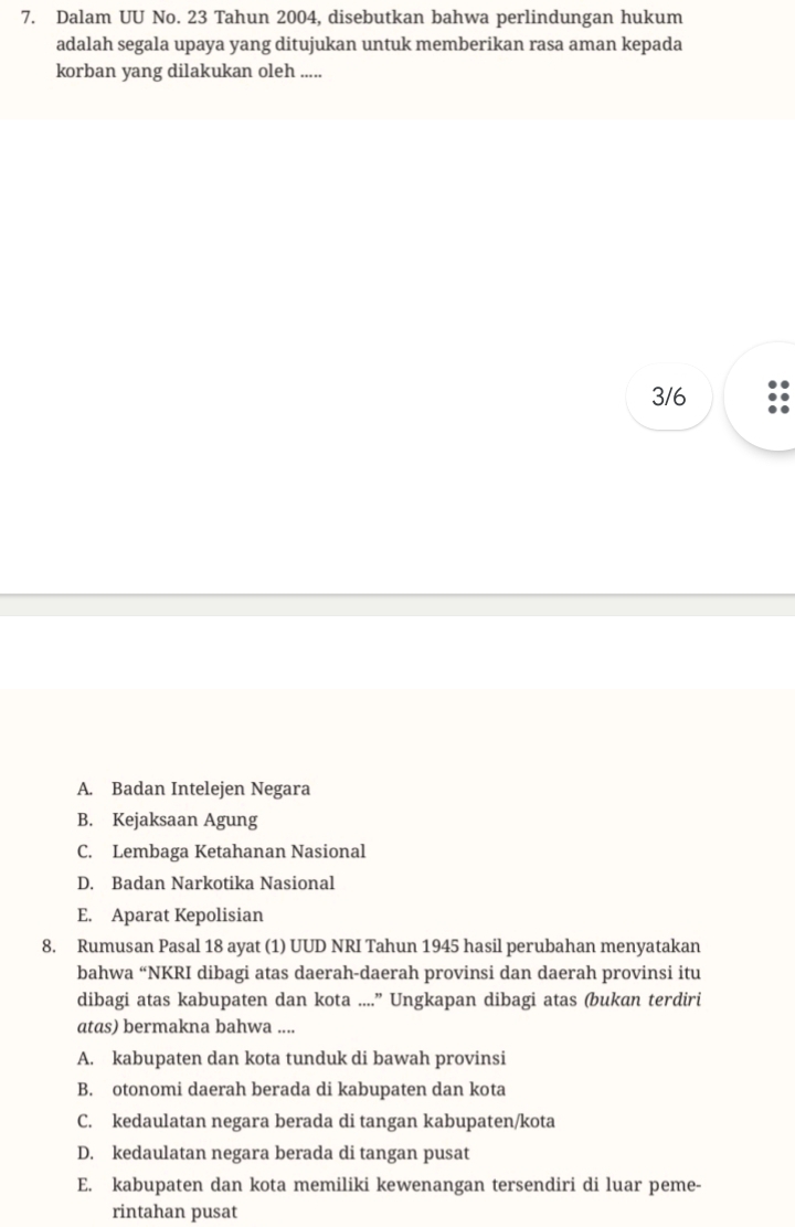 Dalam UU No. 23 Tahun 2004, disebutkan bahwa perlindungan hukum
adalah segala upaya yang ditujukan untuk memberikan rasa aman kepada
korban yang dilakukan oleh .....
3/6
A. Badan Intelejen Negara
B. Kejaksaan Agung
C. Lembaga Ketahanan Nasional
D. Badan Narkotika Nasional
E. Aparat Kepolisian
8. Rumusan Pasal 18 ayat (1) UUD NRI Tahun 1945 hasil perubahan menyatakan
bahwa “NKRI dibagi atas daerah-daerah provinsi dan daerah provinsi itu
dibagi atas kabupaten dan kota ....” Ungkapan dibagi atas (bukan terdiri
atas) bermakna bahwa ....
A. kabupaten dan kota tunduk di bawah provinsi
B. otonomi daerah berada di kabupaten dan kota
C. kedaulatan negara berada di tangan kabupaten/kota
D. kedaulatan negara berada di tangan pusat
E. kabupaten dan kota memiliki kewenangan tersendiri di luar peme-
rintahan pusat