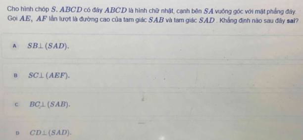 Cho hình chóp S. ABCD có đáy ABCD là hình chữ nhật, cạnh bên SA vuông góc với mặt phẳng đáy.
Gọi AE, AF lẫn lượt là đường cao của tam giác SAB và tam giác SAD. Khẳng định nào sau đây sai?
A SB⊥ (SAD).
B SC⊥ (AEF).
C BC⊥ (SAB).
D CD⊥ (SAD).