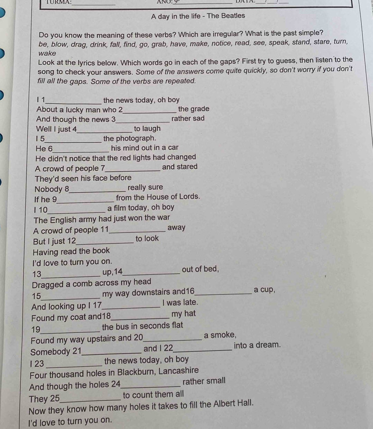 TURMA:_ ANU_ 
_ 
_ 
A day in the life - The Beatles 
Do you know the meaning of these verbs? Which are irregular? What is the past simple? 
be, blow, drag, drink, fall, find, go, grab, have, make, notice, read, see, speak, stand, stare, turn, 
wake 
Look at the lyrics below. Which words go in each of the gaps? First try to guess, then listen to the 
song to check your answers. Some of the answers come quite quickly, so don't worry if you don't 
fill all the gaps. Some of the verbs are repeated. 
I 1_ the news today, oh boy 
About a lucky man who 2_ the grade 
And though the news 3 _rather sad 
Well I just 4 _ to laugh 
15_ the photograph. 
He 6_ his mind out in a car 
He didn't notice that the red lights had changed 
A crowd of people 7 _ and stared 
They'd seen his face before 
Nobody 8_ really sure 
If he 9 _ from the House of Lords. 
I 10_ a film today, oh boy 
The English army had just won the war 
A crowd of people 11 _ away 
But I just 12 _ to look 
Having read the book 
I'd love to turn you on. 
13_ up,14_ out of bed, 
Dragged a comb across my head 
15_ 
my way downstairs and16_ 
a cup, 
And looking up I 17 _ I was late. 
Found my coat and18_ my hat 
19_ the bus in seconds flat 
Found my way upstairs and 20 _ a smoke, 
Somebody 21 _ and I 22 _ into a dream. 
1 23 _the news today, oh boy 
Four thousand holes in Blackburn, Lancashire 
And though the holes 24 _ rather small 
They 25 _ to count them all 
Now they know how many holes it takes to fill the Albert Hall. 
I'd love to turn you on.