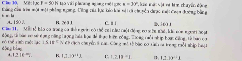 Một lực F=50N tạo với phương ngang một góc a=30° T, kéo một vật và làm chuyển động
thẳng đều trên một mặt phẳng ngang. Công của lực kéo khi vật di chuyền được một đoạn đường bằng
6 m là
A. 150 J. B. 260 J. C. 0 J. D. 300 J.
Câu 11. Mỗi tế bảo cơ trong cơ thể người có thể coi như một động cơ siêu nhỏ, khi con người hoạt
động, tế bào cơ sử dụng năng lượng hóa học để thực hiện công. Trong mỗi nhịp hoạt động, tế bào cơ
có thể sinh một lực 1, 5.10^(-12)N để dịch chuyển 8 nm. Công mà tế bào cơ sinh ra trong mỗi nhịp hoạt
động bằng
A. 1, 2.10^(-20)J. B. 1, 2.10^(-11)J. C. 1, 2.10^(-14)J. D. 1,2.10^(-17)J.