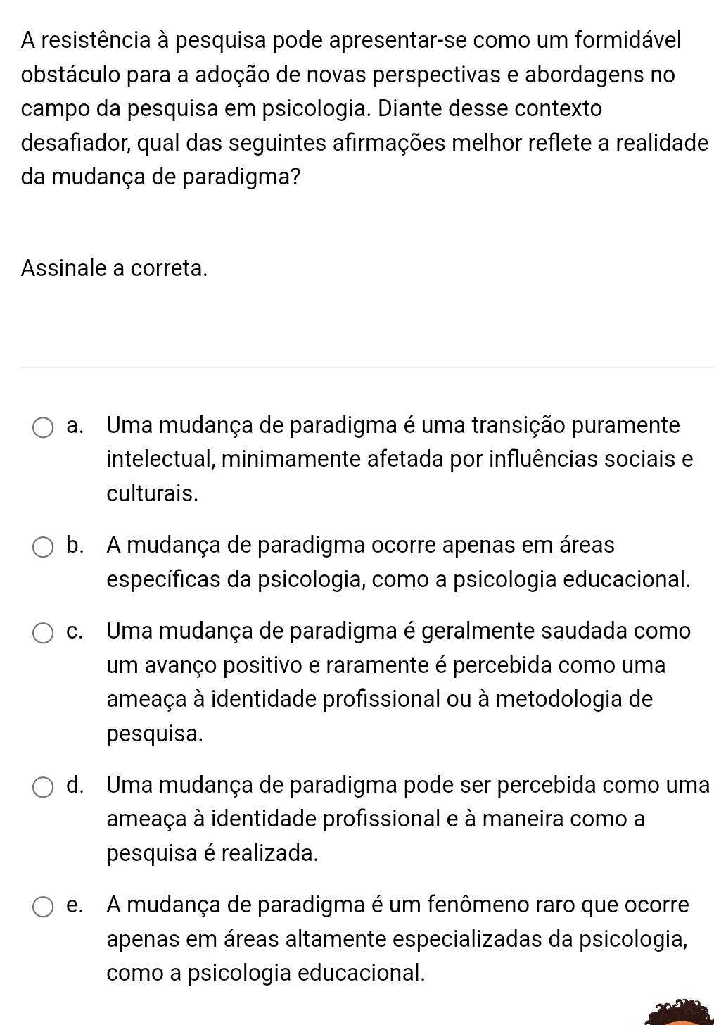 A resistência à pesquisa pode apresentar-se como um formidável
obstáculo para a adoção de novas perspectivas e abordagens no
campo da pesquisa em psicologia. Diante desse contexto
desafiador, qual das seguintes afirmações melhor reflete a realidade
da mudança de paradigma?
Assinale a correta.
a. Uma mudança de paradigma é uma transição puramente
intelectual, minimamente afetada por influências sociais e
culturais.
b. A mudança de paradigma ocorre apenas em áreas
específicas da psicologia, como a psicologia educacional.
c. Uma mudança de paradigma é geralmente saudada como
um avanço positivo e raramente é percebida como uma
ameaça à identidade profissional ou à metodologia de
pesquisa.
d. Uma mudança de paradigma pode ser percebida como uma
ameaça à identidade profissional e à maneira como a
pesquisa é realizada.
e. A mudança de paradigma é um fenômeno raro que ocorre
apenas em áreas altamente especializadas da psicologia,
como a psicologia educacional.