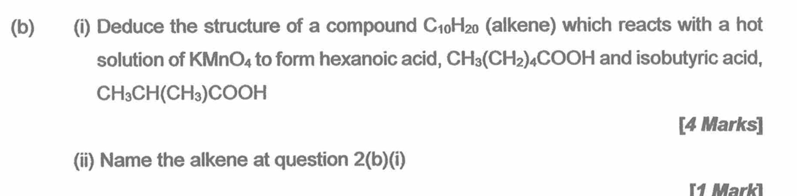 Deduce the structure of a compound C_10H_20 (alkene) which reacts with a hot 
solution of KMnO_4 to form hexanoic acid, CH_3(CH_2)_4COOH and isobutyric acid,
CH_3CH(CH_3)COOH
[4 Marks] 
(ii) Name the alkene at question 2(b)(i) 
[1 Mark]