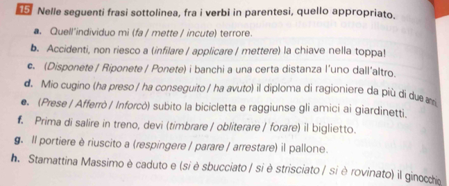 Nelle seguenti frasi sottolinea, fra i verbi in parentesi, quello appropriato. 
. Quell’individuo mi (fa / mette / incute) terrore. 
b. Accidenti, non riesco a (infilare / applicare / mettere) la chiave nella toppa! 
c. (Disponete / Riponete / Ponete) i banchi a una certa distanza l’uno dall’altro. 
d. Mio cugino (ha preso / ha conseguito / ha avuto) il diploma di ragioniere da più dí due am 
e. (Prese | Afferrò | Inforcò) subito la bicicletta e raggiunse gli amici ai giardinetti. 
. Prima di salire in treno, devi (timbrare / obliterare / forare) il biglietto. 
. Il portiere è riuscito a (respingere / parare / arrestare) il pallone. 
h. Stamattina Massimo è caduto e (si è sbucciato / si è strisciato / si è rovinato) il ginocchia