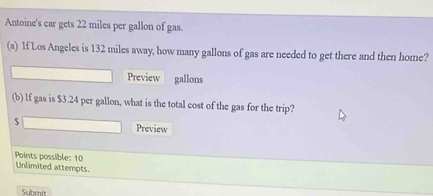 Antoine's car gets 22 miles per gallon of gas. 
(a) If Los Angeles is 132 miles away, how many gallons of gas are needed to get there and then home? 
Preview gallons
(b) If gas is $3.24 per gallon, what is the total cost of the gas for the trip?
$ Preview 
Points possible: 10 
Unlimited attempts. 
Submit