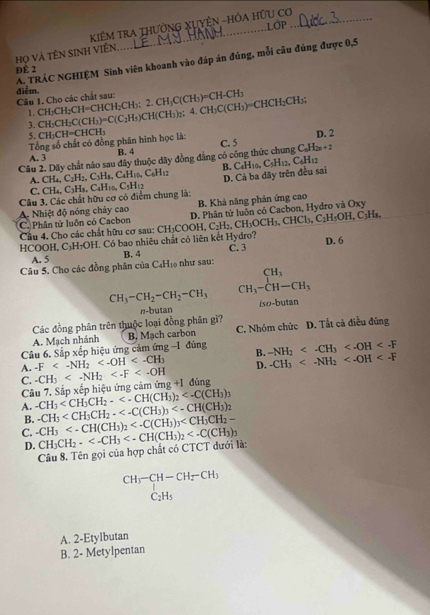 KIÊM TRA THƯỜNG XUYÊN -HÓA HữU Cơ
LớP
Họ Và TÊN SINH VIÊN
A. TRÁC NGHIỆM Sinh viên khoanh vào đáp án đúng, mỗi câu đúng được 0,5
ĐÈ 2
điểm.
Câu 1. Cho các chất sau: CH_3CH_2CH=CHCH_2CH_3;2.CH_3C(CH_3)=CH-CH_3
1.
3. CH_3CH_2C(CH_3)=C(C_2H_5)CH(CH_3)_2;4.CH_3C(CH_3)=CHCH_2CH_3;
5. CH_3CH=CHCH_3
Tổng số chất có đồng phân hình học là: C. 5 D. 2
B. 4
A. 3
Câu 2. Dãy chất nào sau đây thuộc dãy đồng đẳng có công thức chung C_nH_2n+2
A. CH_4,C_2H_2,C_3H_8,C_4H_10,C_6H_12 B. C_4H_10,C_5H_12,C_6H_12
C. CH_4,C_3H_8,C_4H_10,C_5H_12 D. Cả ba dãy trên đều sai
Câu 3. Các chất hữu cơ có điểm chung là:
A. Nhiệt độ nóng chảy cao B. Khả năng phản ứng cao
C_3 Hs,
C. Phân tử luôn có Cacbon
HCOOH, C₃H₇OH. Có bao nhiêu chất có liên kết Hydro? CH_3COOH,C_2H_2,CH_3OCH_3,CHCl_3,C_2H_5OH, D. Phân tử luôn có Cacbon, Hydro và Oxy
Câu 4. Cho các chất hữu cơ sau: 6
D. 6
C. 3
A. 5 B. 4
Câu 5. Cho các đồng phân của C_4H_10 như sau:
CH_3-CH_2-CH_2-CH_3 beginarrayr CH_3 CH_3-CH-CH_3endarray
n-butan iso-butan
Các đồng phân trên thuộc loại đồng phân gì?
A. Mạch nhánh B, Mạch carbon C. Nhóm chức D. Tất cả điều đúng
Câu 6. Sắp xếp hiệu ứng cảm ứng -I đúng
B. -NH_2
A. -F
D.
C. -CH_3 -CH_3
Câu 7. Sắp xếp hiệu ứng cảm ứng +1 đúng
3
A. -CH_3 2
B. -CH_3
C. -CH_3
D. CH_3CH_2-
Câu 8. Tên gọi của hợp chất có CTCT dưới là:
beginarrayr CH_3-CH-CH_2-CH_3 C_2H_5endarray
A. 2-Etylbutan
B. 2- Metylpentan