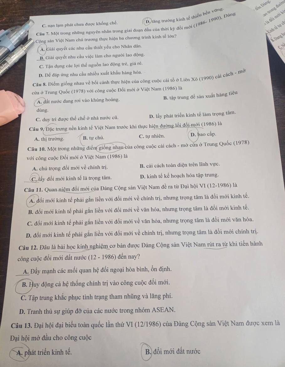 C. nạn lạm phát chưa được khống chế. D. tăng trưởng kinh tế thiếu bền vững  đồn Đảng
là đồi mới ki
Câu 7. Một trong những nguyên nhân trong giai đoạn đầu của thời kỳ đổi mới (1986- 1990), Đảng ao trong đười
Kinh tế tự ch
X Đang h
Cộng sản Việt Nam chủ trương thực hiện ba chương trình kinh tế lớn?
A. Giải quyết các nhu cầu thiết yếu cho Nhân dân.
C. N
B. Giải quyết nhu cầu việc làm cho người lao động.
C. Tận dụng các lợi thế nguồn lao động trẻ, giá rẻ.
D. Để đáp ứng nhu cầu nhiều xuất khẩu hàng hóa.
Câu 8. Điểm giống nhau về bối cảnh thực hiện của công cuộc cải tổ ở Liên Xô (1990) cải cách - mở
cửa ở Trung Quốc (1978) với công cuộc Đổi mới ở Việt Nam (1986) là
A. đất nước đang rơi vào khủng hoảng.
B. tập trung để sản xuất hàng tiêu
dùng.
C. duy trì được thể chế ở nhà nước cũ. D. lấy phát triển kinh tế làm trọng tâm.
Câu 9, Đặc trưng nền kinh tế Việt Nam trước khi thực hiện đường lối đổi mới (1986) là
A. thị trường. B. tự chủ. C. tự nhiên. D. bao cấp.
Câu 10. Một trong những điểm giống nhau của công cuộc cải cách - mở cửa ở Trung Quốc (1978)
với công cuộc Đổi mới ở Việt Nam (1986) là
A. chú trọng đổi mới về chính trị. B. cải cách toàn diện trên lĩnh vực.
C lấy đổi mới kinh tế là trọng tâm. D. kinh tế kế hoạch hóa tập trung.
Câu 11. Quan niệm đồi mới của Đảng Cộng sản Việt Nam đề ra từ Đại hội VI (12-1986) là
A. đổi mới kinh tế phải gắn liền với đổi mới về chính trị, nhưng trọng tâm là đồi mới kinh tế.
B. đổi mới kinh tế phải gắn liền với đổi mới về văn hóa, nhưng trọng tâm là đồi mới kinh tế.
C. đổi mới kinh tế phải gắn liền với đổi mới về văn hóa, nhưng trọng tâm là đổi mới văn hóa.
D. đổi mới kinh tế phải gắn liền với đổi mới về chính trị, nhưng trọng tâm là đổi mới chính trị.
Câu 12. Đâu là bài học kinh nghiệm cơ bản được Đảng Cộng sản Việt Nam rút ra từ khi tiến hành
công cuộc đổi mới đất nước (12 - 1986) đến nay?
A. Đẩy mạnh các mối quan hệ đối ngoại hòa bình, ổn định.
B. Huy động cả hệ thống chính trị vào công cuộc đối mới.
C. Tập trung khắc phục tình trạng tham nhũng và lãng phí.
D. Tranh thủ sự giúp đỡ của các nước trong nhóm ASEAN.
Câu 13. Đại hội đại biểu toàn quốc lần thứ VI (12/1986) của Đảng Cộng sản Việt Nam được xem là
Đại hội mở đầu cho công cuộc
A. phát triển kinh tế. B. đổi mới đất nước