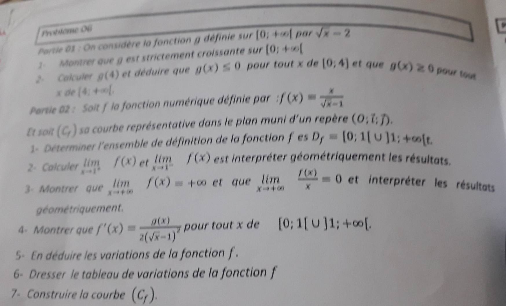 Problème 06 
Partie 02 : On considère la fonction g définie sur [0;+∈fty [ par sqrt(x)-2
1 Montrer que g est strictement croissante sur [0;+∈fty [
2- Calculer g(4) et déduire que g(x)≤ 0 pour tout x de [0;4] et que g(x)≥ 0 pour tout
x de [4;+∈fty [, 
Partie 02 : Soit f la fonction numérique définie par : f(x)= x/sqrt(x)-1 
Et soit (C_f) sa courbe représentative dans le plan muni d'un repère (O;l;vector j). 
1- Déterminer l'ensemble de définition de la fonction f es D_f=[0;1(∪ ]1;+∈fty [t. 
2- Calculer limlimits _xto 1^+f(x) et limlimits _xto 1^-f(x) est interpréter géométriquement les résultats. 
3- Montrer que limlimits _xto +∈fty f(x)=+∈fty et que limlimits _xto +∈fty  f(x)/x =0 et interpréter les résultats 
géo métriquement. 
4- Montrer que f'(x)=frac g(x)2(sqrt(x)-1)^2 pour tout x de [0;1[∪ ]1;+∈fty [. 
S5- En déduire les variations de la fonction f. 
6- Dresser le tableau de variations de la fonction f 
7- Construire la courbe (C_f).