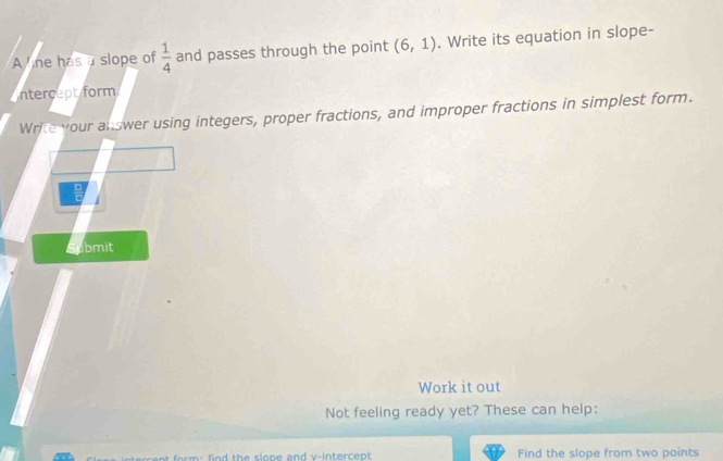 A ne has a slope of  1/4  and passes through the point (6,1). Write its equation in slope- 
ntercept form 
Write your answer using integers, proper fractions, and improper fractions in simplest form. 
□ 
Submit 
Work it out 
Not feeling ready yet? These can help: 
Find the slope from two points