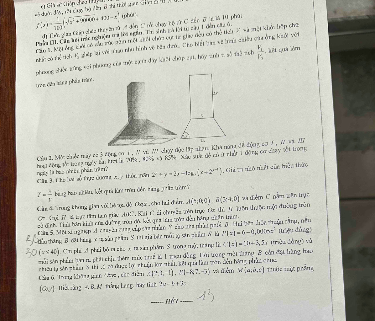 c) Giả sử Giáp chếo thuy n
về dưới đây, rồi chạy bộ đến B thì thời gian Giáp di tư
f(x)= 1/100 (sqrt(x^2+90000)+400-x)(phit)
d) Thời gian Giáp chèo thuyền từ A đến C rồi chạy bộ từ C đến B là là 10 phút.
Phần III. Câu hỏi trắc nghiệm trả lời ngắn. Thí sinh trả lời từ câu 1 đến câu 6.
Câu 1. Một ống khói có cấu trúc gồm một khối chóp cụt tứ giác đều có thể tích V_1 và một khối hộp chữ
nhất có thể tích V_2 ghép lại với nhau như hình vẽ bên dưới. Cho biết bản vẽ hình chiếu của ống khói với
phương chiếu trùng với phương của một cạnh đáy khối chóp cụt, hãy tính ti số thể tích frac V_1V_2 , kết quả làm
tròn đến hàng phần trăm.
Câu 2. Một chiếc máy có 3 động cơ I , II và III chạy độc lập nhau. Khả năng để động cơ I , II và III
hoạt động tốt trong ngày lần lượt là 70%, 80% và 85%. Xác suất để có ít nhất 1 động cơ chạy tốt trong
ngày là bao nhiêu phần trăm?
Câu 3. Cho hai số thực dương x, y thỏa mãn 2^y+y=2x+log _2(x+2^(y-1)). Giá trị nhỏ nhất của biểu thức
T= x/y  bằng bao nhiêu, kết quả làm tròn đến hàng phần trăm?
Câu 4. Trong không gian với hệ tọa độ Oxyz , cho hai điểm A(5;0;0),B(3;4;0) và điểm C nằm trên trục
Oz . Gọi H là trực tâm tam giác ABC . Khi C di chuyển trên trục Oz thì H luôn thuộc một đường tròn
cố định. Tính bán kính của đường tròn đó, kết quả làm tròn đến hàng phần trăm.
Câu 5. Một xí nghiệp A chuyên cung cấp sản phẩm S cho nhà phân phối B . Hai bên thỏa thuận rằng, nếu
đầu tháng B đặt hàng x tạ sản phẩm S thì giá bán mỗi tạ sản phẩm S là P(x)=6-0,0005x^2 (triệu đồng)
(x≤ 40). Chi phí A phải bỏ ra cho x tạ sản phẩm S trong một tháng là C(x)=10+3,5x (triệu đồng) và
mỗi sản phẩm bán ra phải chịu thêm mức thuế là 1 triệu đồng. Hỏi trong một tháng B cần đặt hàng bao
nhiêu tạ sản phẩm S thì A có được lợi nhuận lớn nhất, kết quả làm tròn đến hàng phần chục.
Câu 6. Trong không gian Oxyz , cho điểm A(2;3;-1),B(-8;7;-3) và điểm M(a;b;c) thuộc mặt phẳng
(Oxy). Biết rằng A,B, M thắng hàng, hãy tính 2a-b+3c.
HÊT