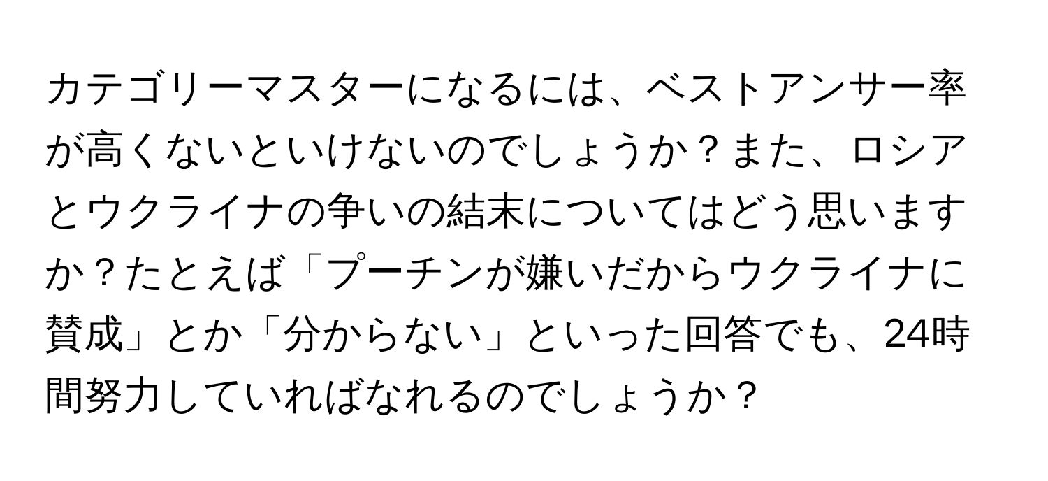 カテゴリーマスターになるには、ベストアンサー率が高くないといけないのでしょうか？また、ロシアとウクライナの争いの結末についてはどう思いますか？たとえば「プーチンが嫌いだからウクライナに賛成」とか「分からない」といった回答でも、24時間努力していればなれるのでしょうか？