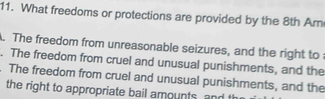 What freedoms or protections are provided by the 8th Am
A. The freedom from unreasonable seizures, and the right to 
. The freedom from cruel and unusual punishments, and the
. The freedom from cruel and unusual punishments, and the
the right to appropriate bail amounts, and th