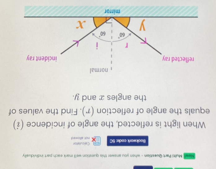 New! Multi Part Question - when you answer this question we'll mark each part individually 
Calculator 
Bookwork code: 5C not allowed 
When light is reflected, the angle of incidence (¿) 
equals the angle of reflection (r). Find the values of 
the angles x and y. 
normal 
reflected ray incident ray
r I
60° 60°
y
x
mirror