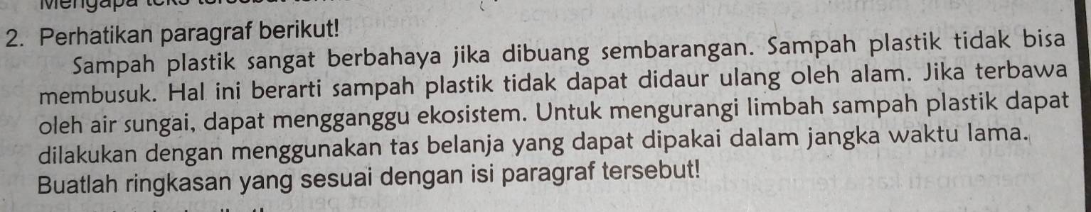 Mengapa 
2. Perhatikan paragraf berikut! 
Sampah plastik sangat berbahaya jika dibuang sembarangan. Sampah plastik tidak bisa 
membusuk. Hal ini berarti sampah plastik tidak dapat didaur ulang oleh alam. Jika terbawa 
oleh air sungai, dapat mengganggu ekosistem. Untuk mengurangi limbah sampah plastik dapat 
dilakukan dengan menggunakan tas belanja yang dapat dipakai dalam jangka waktu lama. 
Buatlah ringkasan yang sesuai dengan isi paragraf tersebut!