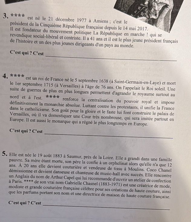 est né le 21 décembre 1977 à Amien
président de la Cinquième République française 
Il est fondateur du mouvement politique La Ré
revendique social-libéral et centriste. Il a 41 ans et il est le plus jeune président français
de l'histoire et un des plus jeunes dirigeants d'un pays au monde.
_
C’est qui ? C’est
4. **** est un roi de France né le 5 septembre 1638 (à Saint-Germain-en-Laye) et mort
le 1er septembre 1715 (à Versailles) à l'âge de 76 ans. On l'appelait le Roi soleil. Une
suite de guerres de plus en plus longues permettent d'agrandir le royaume surtout au
nord et à l'est. **** renforce la centralisation du pouvoir royal et impose
définitivement la monarchie absolue. Luttant contre les protestants, il unifie la France
dans le catholicisme. Son goût pour la gloire et le faste lui font construire le palais de
Versailles, où il va domestiquer une Cour très nombreuse, qui sera imitée partout en
Europe. Il est aussi le monarque qui a régné le plus longtemps en Europe.
_
C’est qui ? C’est
5. Elle est née le 19 août 1883 à Saumur, près de la Loire. Elle a grandi dans une famille
pauvre. Sa mère étant morte, son père la confie à un orphelinat alors qu'elle n'a que 12
ans. À 20 ans elle devient couturière et vendeuse de tissu à Moulins. Coco Chanel
démissionne et devient danseuse et chanteuse de music-hall avec succès. Elle rencontre
un Anglais du nom de Arthur Capel qui lui recommande d'ouvrir un atelier de confection
à Paris. **** de son vrai nom Gabrielle Chasnel (1883-1971) est une créatrice de mode,
modiste et grande couturière française célèbre pour ses créations de haute couture, ainsi
que les parfums portant son nom et une directrice de maison de haute couture française.
C’est qui ? C’est
_