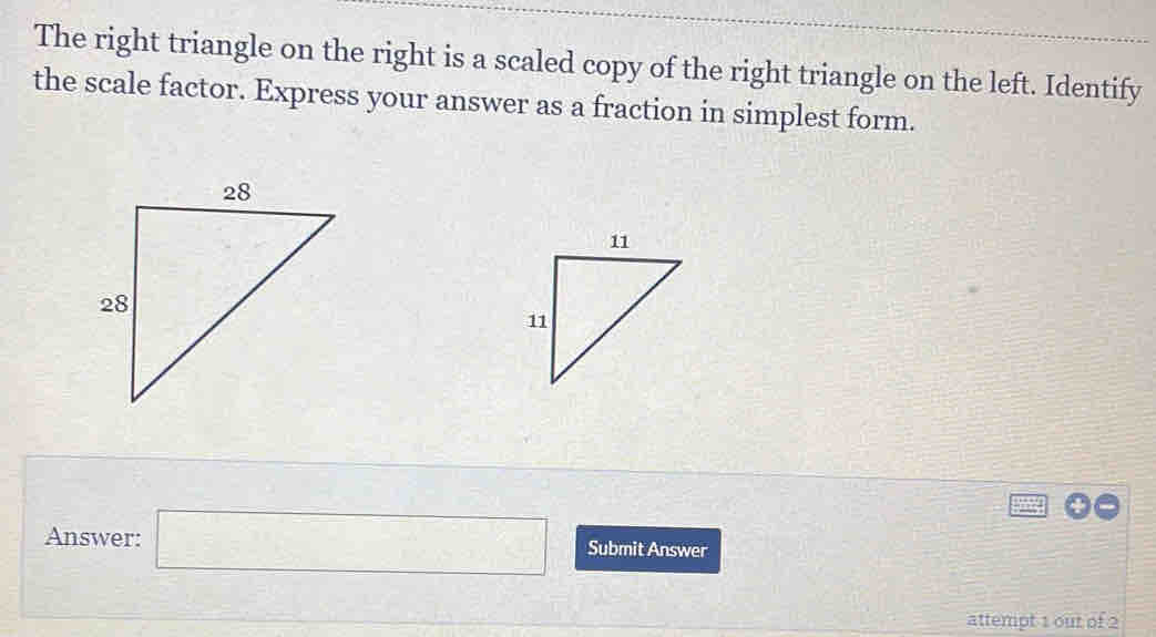 The right triangle on the right is a scaled copy of the right triangle on the left. Identify 
the scale factor. Express your answer as a fraction in simplest form. 
Answer: □ Submit Answer 
attempt 1 out of 2