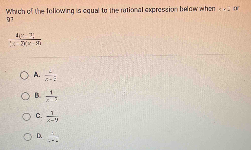 Which of the following is equal to the rational expression below when x!= 2 or
9?
 (4(x-2))/(x-2)(x-9) 
A.  4/x-9 
B.  1/x-2 
C.  1/x-9 
D.  4/x-2 